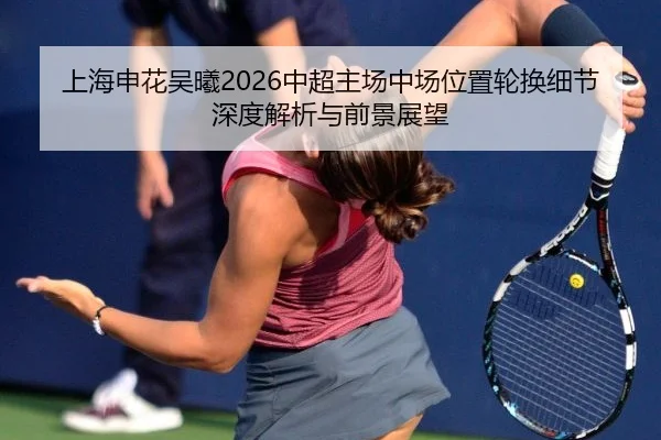 上海申花吴曦2026中超主场中场位置轮换细节深度解析与前景展望